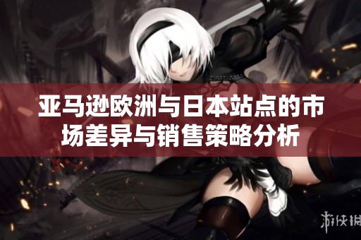 亚马逊欧洲与日本站点的市场差异与销售策略分析