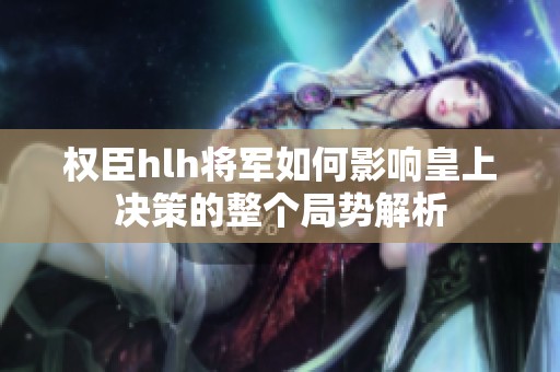 权臣hlh将军如何影响皇上决策的整个局势解析