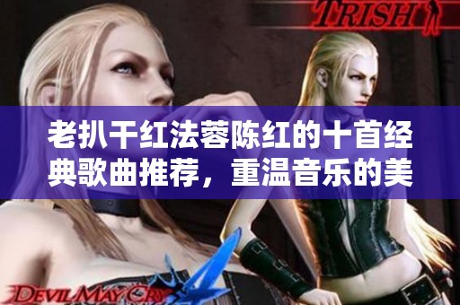 老扒干红法蓉陈红的十首经典歌曲推荐，重温音乐的美好时光