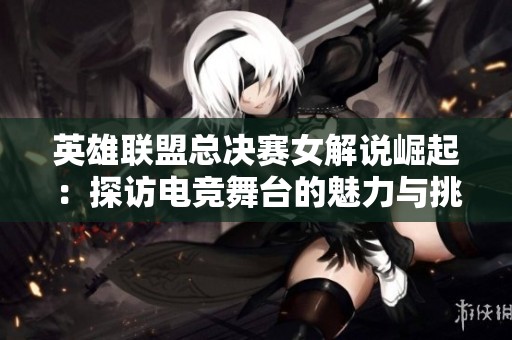 英雄联盟总决赛女解说崛起：探访电竞舞台的魅力与挑战