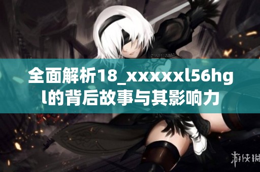 全面解析18_xxxxxl56hgl的背后故事与其影响力