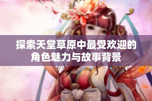 探索天堂草原中最受欢迎的角色魅力与故事背景