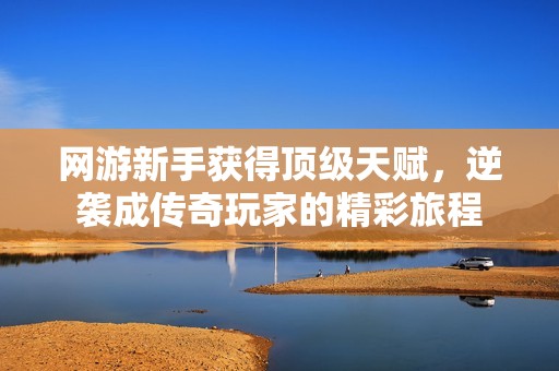 网游新手获得顶级天赋，逆袭成传奇玩家的精彩旅程