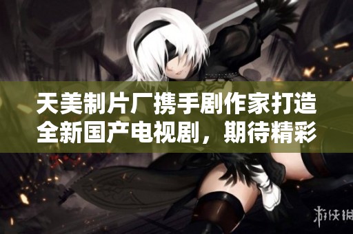 天美制片厂携手剧作家打造全新国产电视剧，期待精彩上线