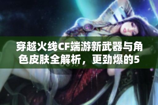 穿越火线CF端游新武器与角色皮肤全解析，更劲爆的50V对决等你来战