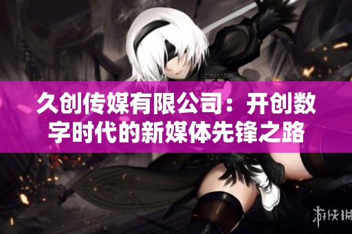 久创传媒有限公司：开创数字时代的新媒体先锋之路