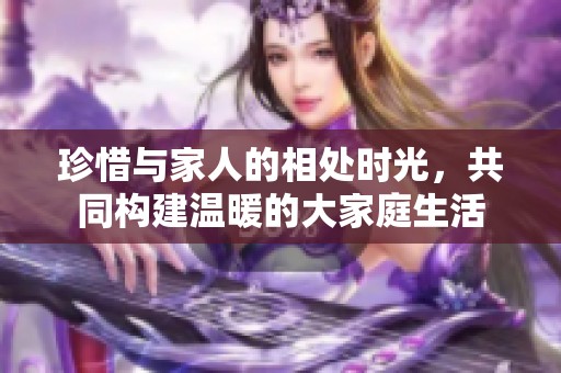珍惜与家人的相处时光，共同构建温暖的大家庭生活