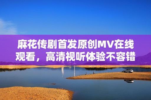 麻花传剧首发原创MV在线观看，高清视听体验不容错过