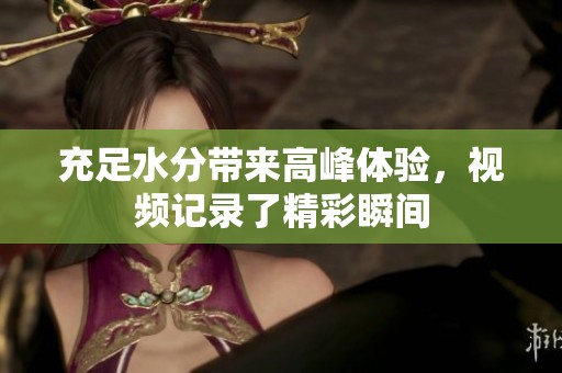 充足水分带来高峰体验，视频记录了精彩瞬间