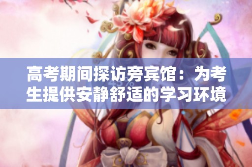 高考期间探访旁宾馆：为考生提供安静舒适的学习环境