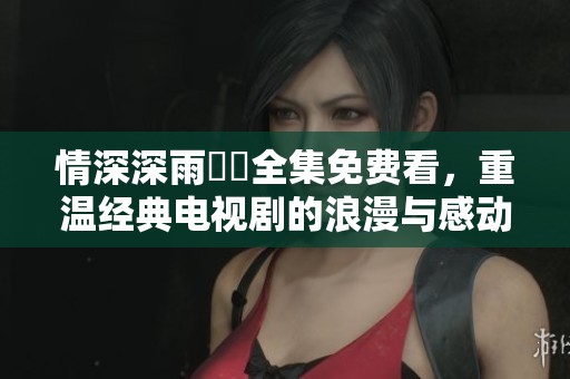 情深深雨濛濛全集免费看，重温经典电视剧的浪漫与感动