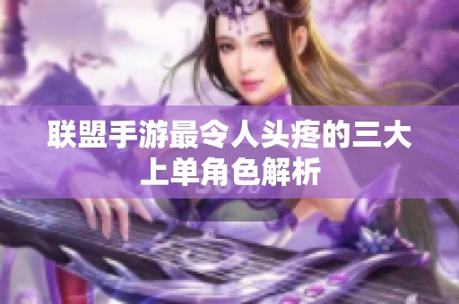 联盟手游最令人头疼的三大上单角色解析