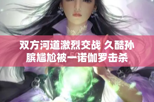 双方河道激烈交战 久酷孙膑尴尬被一诺伽罗击杀