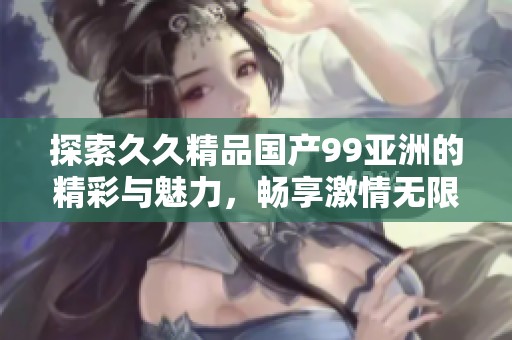 探索久久精品国产99亚洲的精彩与魅力，畅享激情无限体验