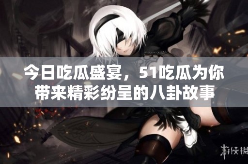 今日吃瓜盛宴，51吃瓜为你带来精彩纷呈的八卦故事