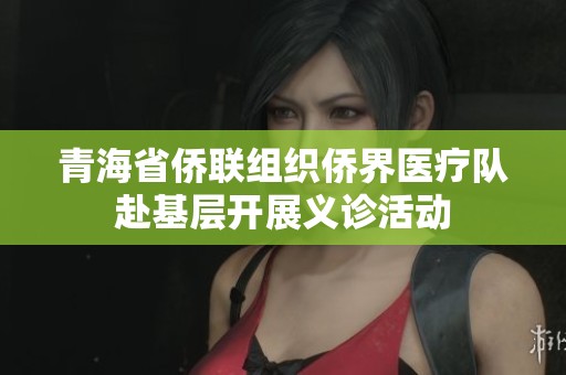 青海省侨联组织侨界医疗队赴基层开展义诊活动