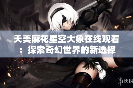 天美麻花星空大象在线观看：探索奇幻世界的新选择