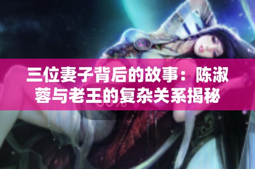 三位妻子背后的故事：陈淑蓉与老王的复杂关系揭秘