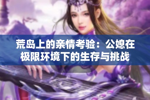 荒岛上的亲情考验：公媳在极限环境下的生存与挑战