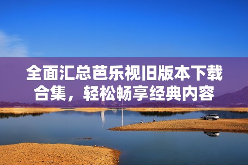 全面汇总芭乐视旧版本下载合集，轻松畅享经典内容