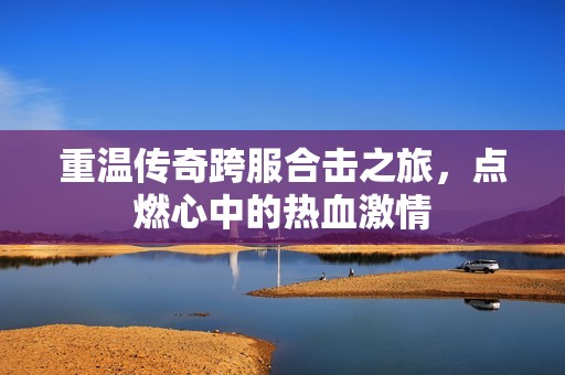 重温传奇跨服合击之旅，点燃心中的热血激情