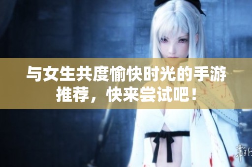与女生共度愉快时光的手游推荐，快来尝试吧！