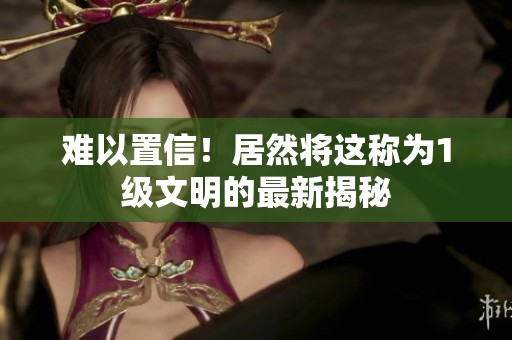 难以置信！居然将这称为1级文明的最新揭秘