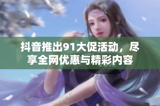 抖音推出91大促活动，尽享全网优惠与精彩内容