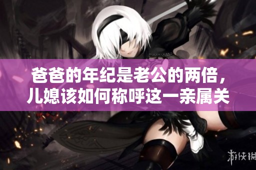 爸爸的年纪是老公的两倍，儿媳该如何称呼这一亲属关系