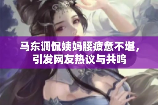马东调侃姨妈腰疲惫不堪，引发网友热议与共鸣