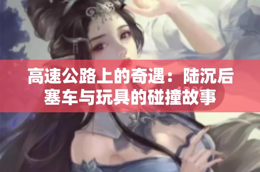高速公路上的奇遇：陆沉后塞车与玩具的碰撞故事