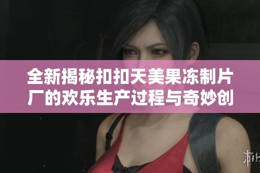 全新揭秘扣扣天美果冻制片厂的欢乐生产过程与奇妙创意