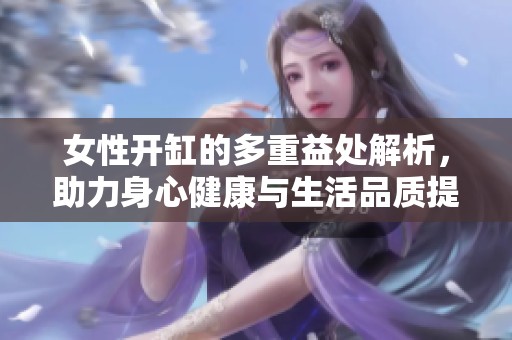 女性开缸的多重益处解析，助力身心健康与生活品质提升