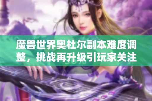 魔兽世界奥杜尔副本难度调整，挑战再升级引玩家关注