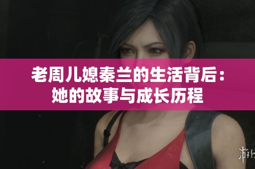 老周儿媳秦兰的生活背后：她的故事与成长历程