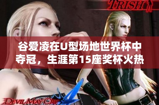 谷爱凌在U型场地世界杯中夺冠，生涯第15座奖杯火热归来