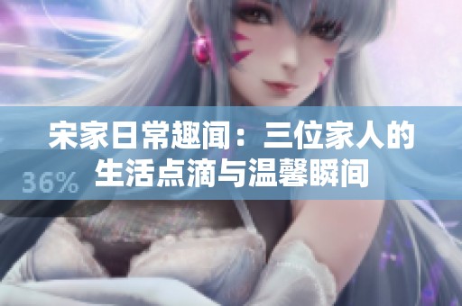 宋家日常趣闻：三位家人的生活点滴与温馨瞬间
