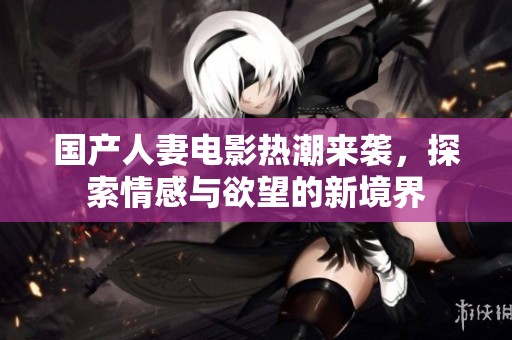 国产人妻电影热潮来袭，探索情感与欲望的新境界