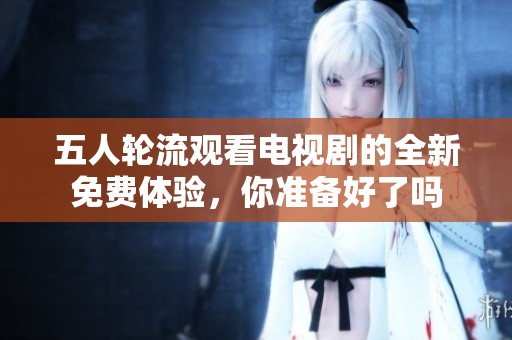 五人轮流观看电视剧的全新免费体验，你准备好了吗