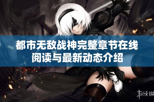 都市无敌战神完整章节在线阅读与最新动态介绍