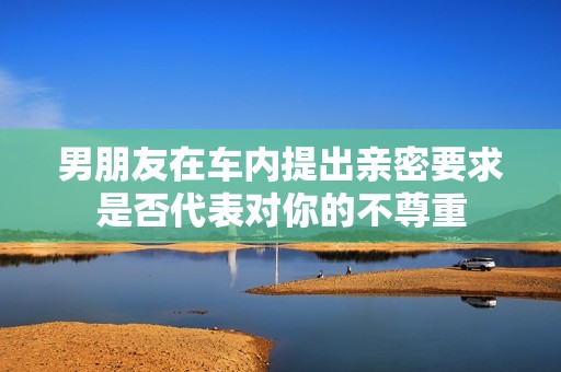 男朋友在车内提出亲密要求是否代表对你的不尊重