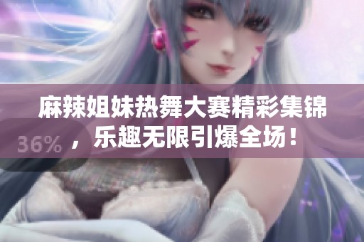 麻辣姐妹热舞大赛精彩集锦，乐趣无限引爆全场！