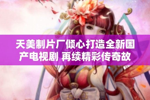 天美制片厂倾心打造全新国产电视剧 再续精彩传奇故事