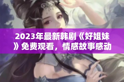 2023年最新韩剧《好姐妹》免费观看，情感故事感动人心