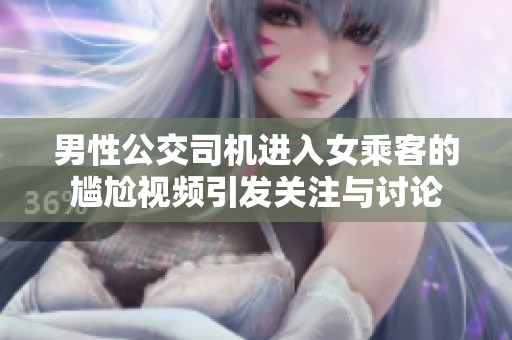 男性公交司机进入女乘客的尴尬视频引发关注与讨论
