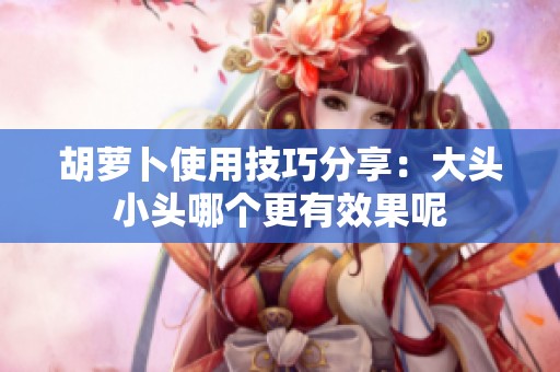 胡萝卜使用技巧分享：大头小头哪个更有效果呢