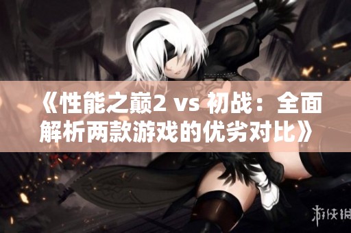 《性能之巅2 vs 初战：全面解析两款游戏的优劣对比》