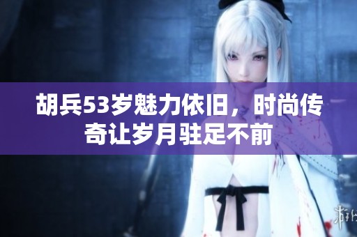 胡兵53岁魅力依旧，时尚传奇让岁月驻足不前