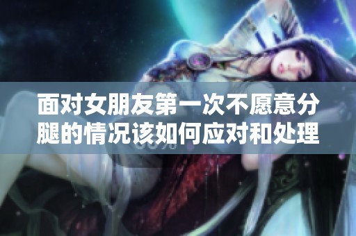 面对女朋友第一次不愿意分腿的情况该如何应对和处理