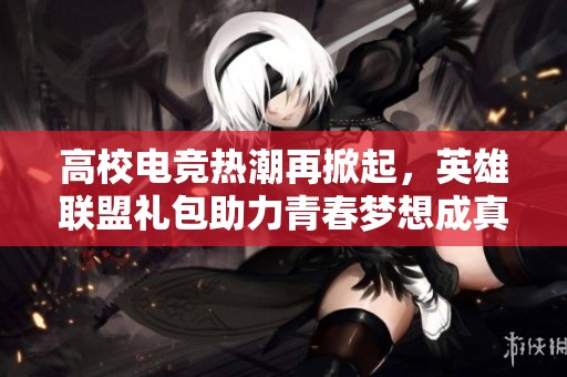 高校电竞热潮再掀起，英雄联盟礼包助力青春梦想成真